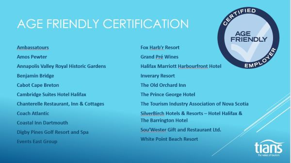 List of Certified Age Friendly Employers: Ambassatours; Amos Pewter; Annapolis Valley Royal Historical Gardens; Benjamin Bridge; Cabot Cape Breton; Cambridge Suites Hotel Halifax; Chanterelle Restaurant, Inn, and Cottages; Coach Atlantic; Coastal Inn Dartmouth; Digby Pines Golf Resort and  Spa; Events East Group; Fox Harb'r Resort; Grand Pré Wines; Halifax Marriott Harbourfront Hotel; Inverary Resort; The Old Orchard Inn; The Prince George Hotel; The Tourism Industry Association of Nova Scotia; SilverBirch Hotel Halifax and The Barrington Hotel; Sou'Wester Gift and Restaurant Ltd.; White Point Beach Resort.