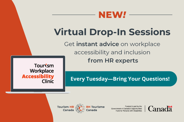 Graphic in beige and grey with orange and teal accents. The heading reads, "New! Virtual Drop-In Sessions". Supporting text reads, "Get instant advice on workplace accessibility and inclusion from HR experts." A button has the text, "Every Tuesday--Bring Your Questions!". An illustration of an open laptop displays the logo for the Tourism Workplace Accessibility Clinic" on its screen. Along the bottom are the logos for Tourism HR Canada and “Funded in part by the Government of Canada’s Opportunities Fund for Persons with Disabilities”.